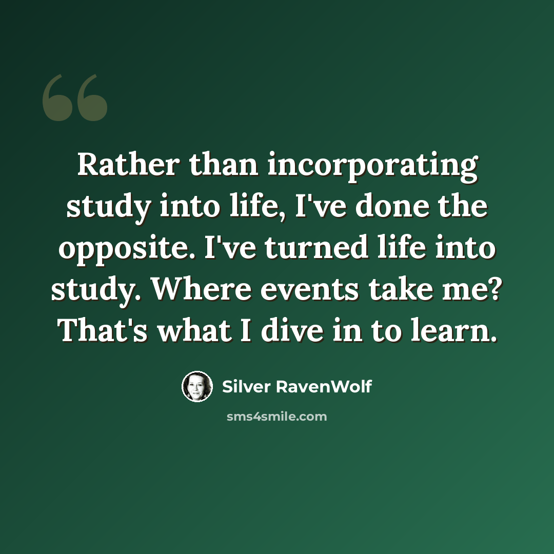 “Rather than incorporating study into life, I've done the opposite. I've turned life into study. Where events take me? That's what I dive in to learn.” quote by Silver RavenWolf