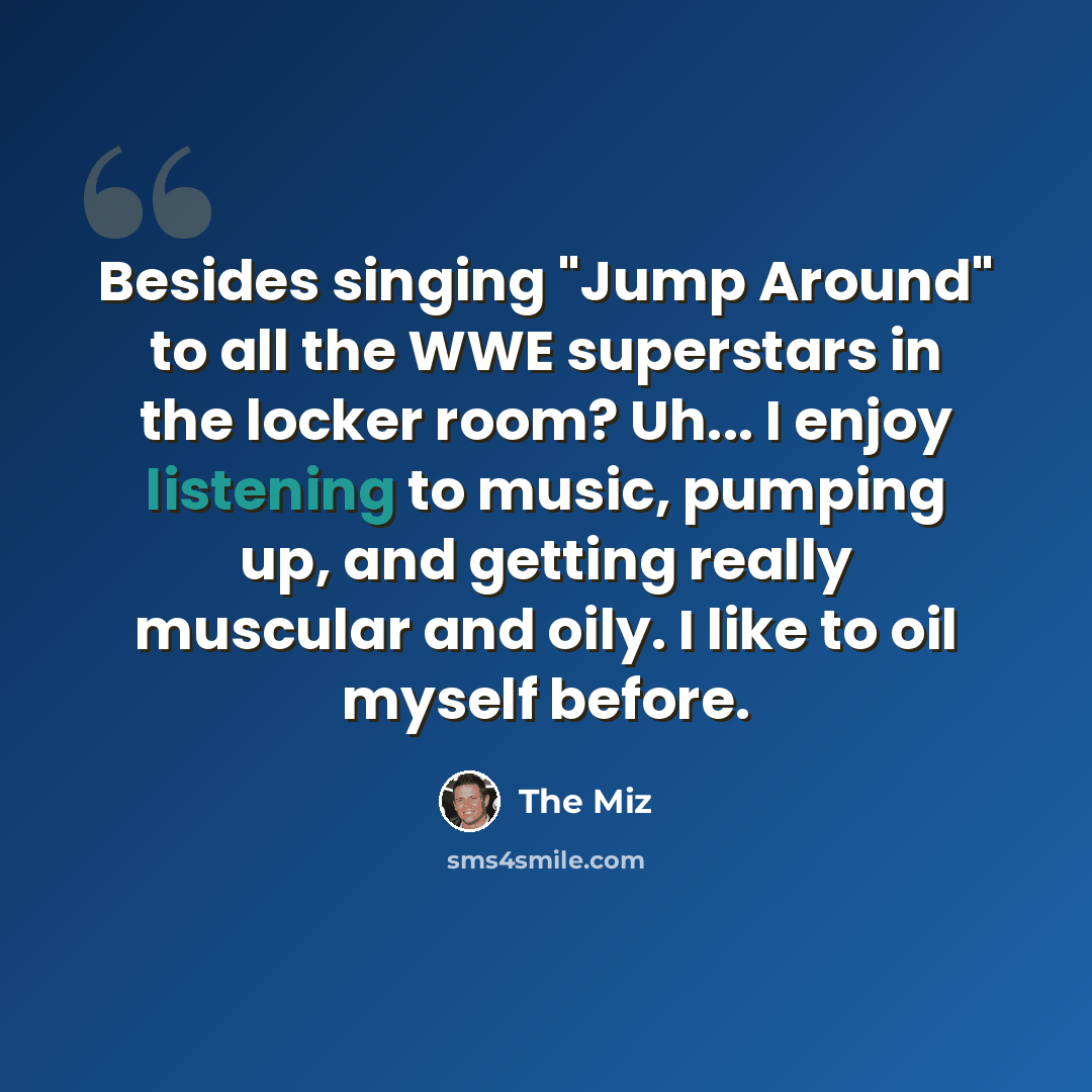 “Besides singing "Jump Around" to all the WWE superstars in the locker room? Uh... I enjoy listening to music, pumping up, and getting really muscular and oily. I like to oil myself before.” quote by The Miz
