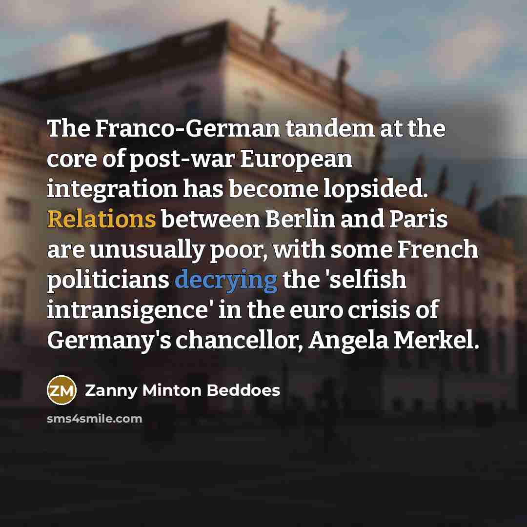 “The Franco-German tandem at the core of post-war European integration has become lopsided. Relations between Berlin and Paris are unusually poor, with some French politicians decrying the 'selfish intransigence' in the euro crisis of Germany's chancellor, Angela Merkel.” quote by Zanny Minton Beddoes