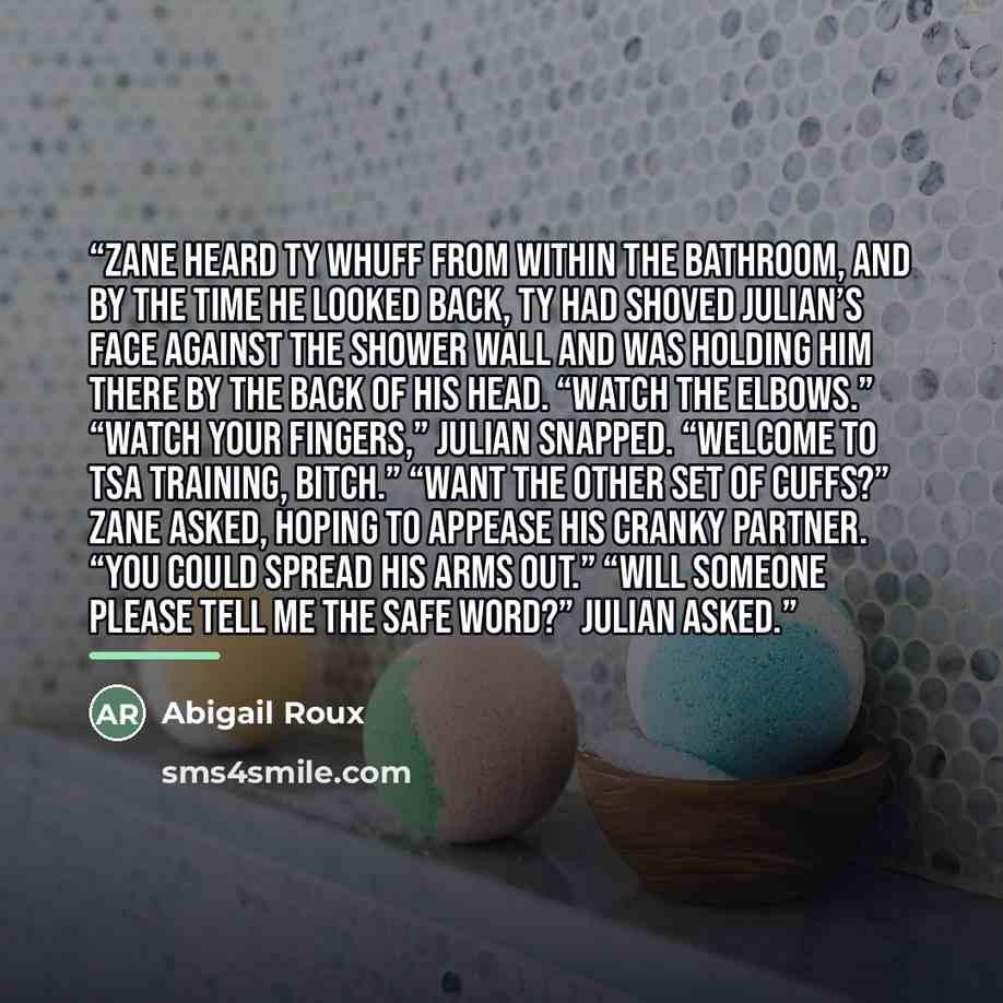 “Zane heard Ty whuff from within the bathroom, and by the time he looked back, Ty had shoved Julian’s face against the shower wall and was holding him there by the back of his head. “Watch the elbows.” “Watch your fingers,” Julian snapped. “Welcome to TSA training, bitch.” “Want the other set of…” quote by Abigail Roux
