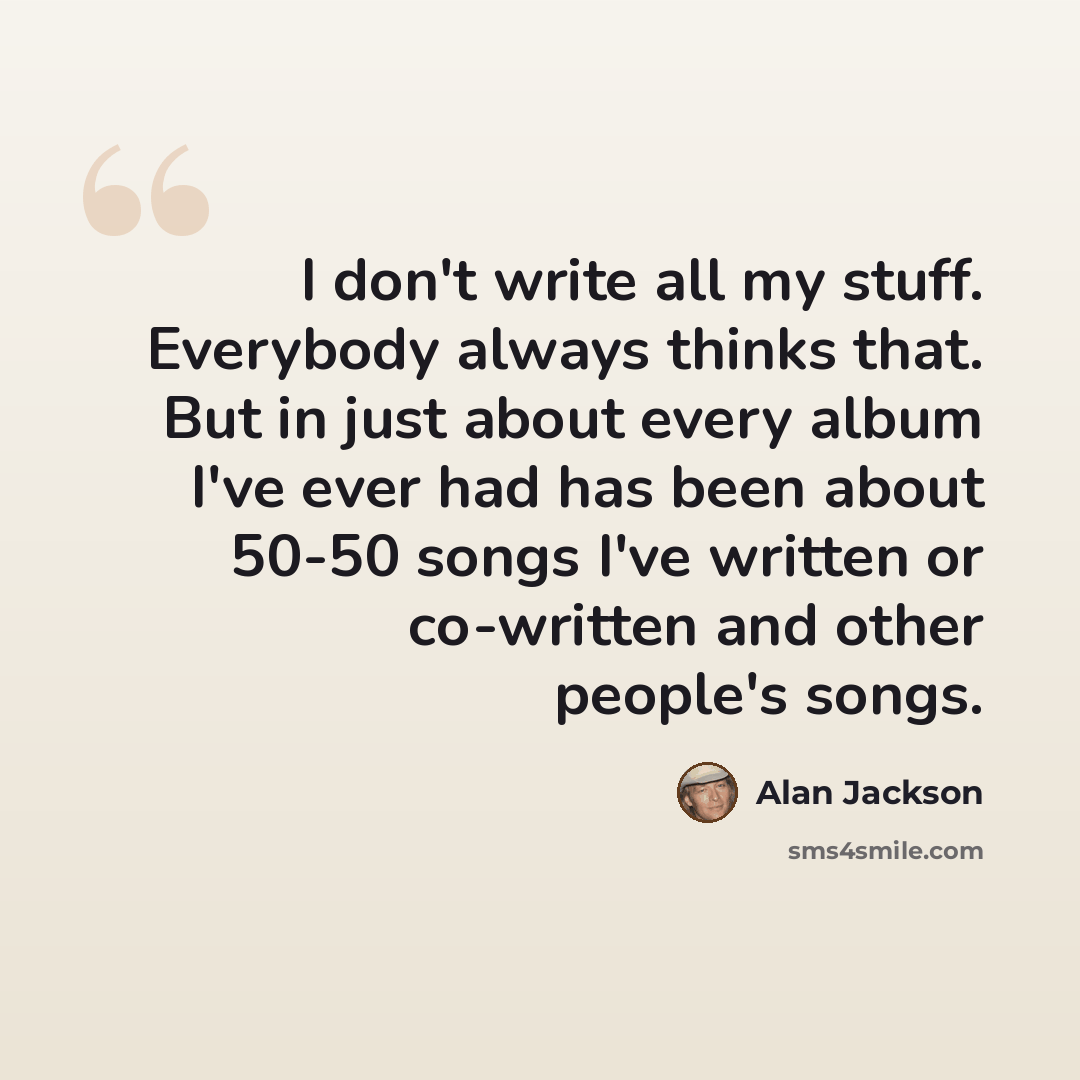 “I don't write all my stuff. Everybody always thinks that. But in just about every album I've ever had has been about 50-50 songs I've written or co-written and other people's songs.” quote by Alan Jackson