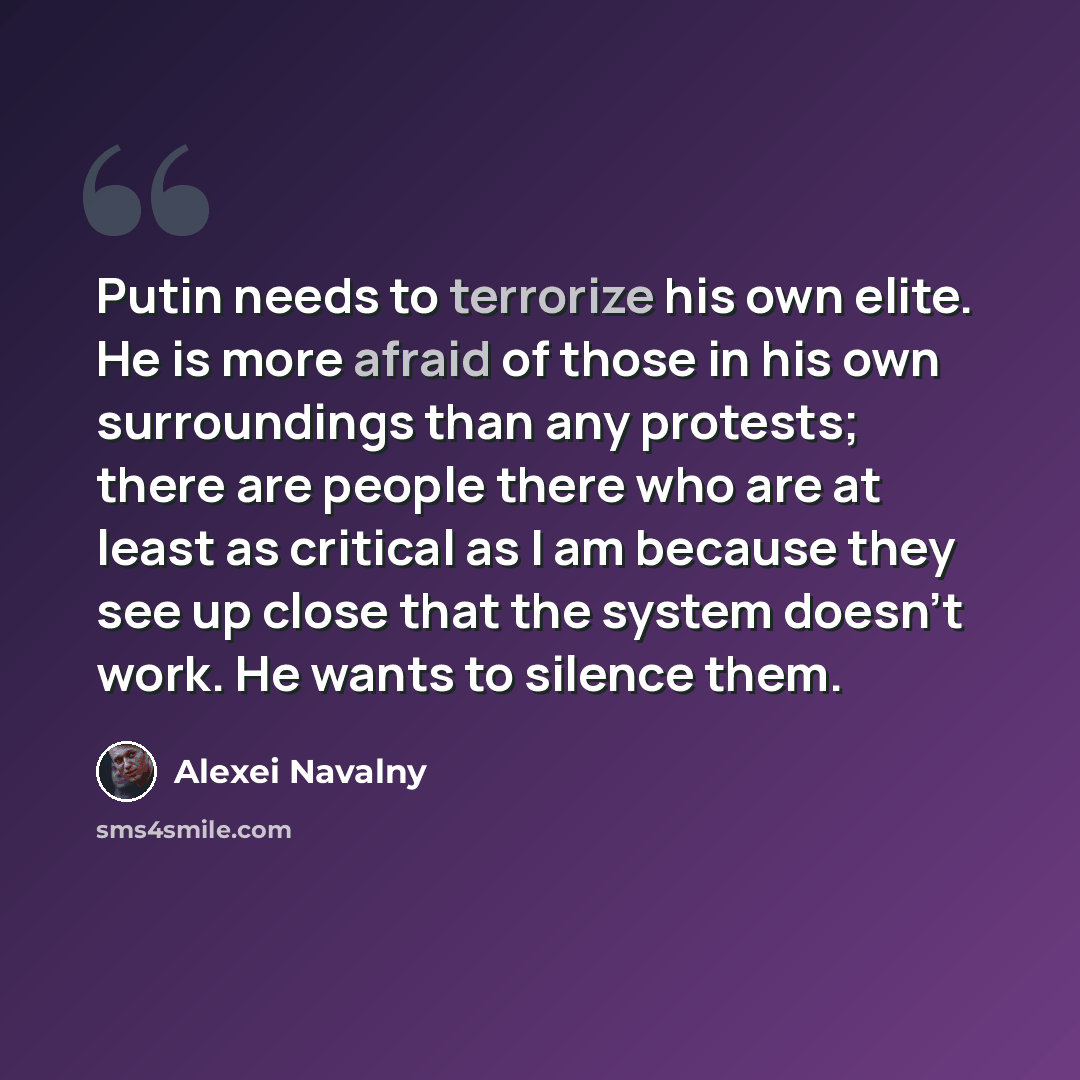 “Putin needs to terrorize his own elite. He is more afraid of those in his own surroundings than any protests; there are people there who are at least as critical as I am because they see up close that the system doesn't work. He wants to silence them.” quote by Alexei Navalny