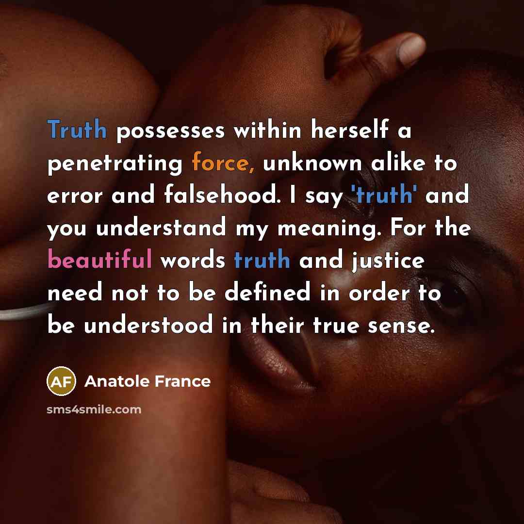 “Truth possesses within herself a penetrating force, unknown alike to error and falsehood. I say 'truth' and you understand my meaning. For the beautiful words truth and justice need not to be defined in order to be understood in their true sense.” quote by Anatole France