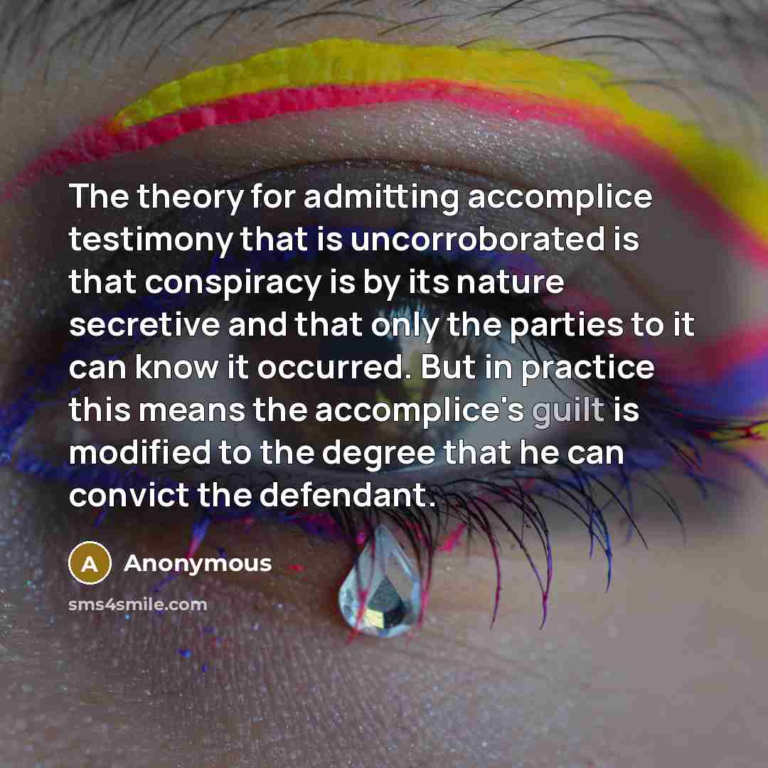 “The theory for admitting accomplice testimony that is uncorroborated is that conspiracy is by its nature secretive and that only the parties to it can know it occurred. But in practice this means the accomplice's guilt is modified to the degree that he can convict the defendant.” quote by Anonymous