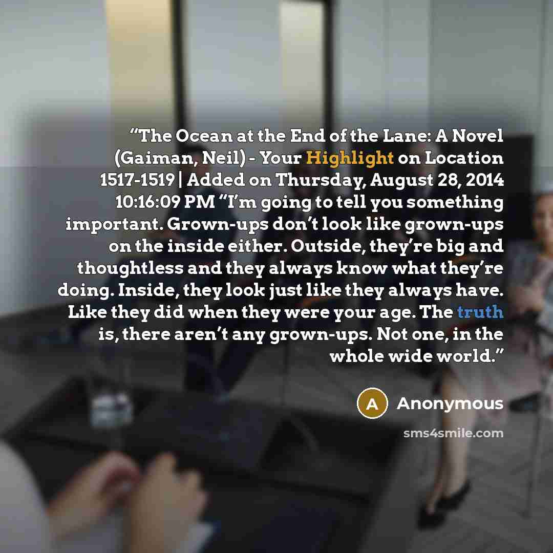“The Ocean at the End of the Lane: A Novel (Gaiman, Neil) - Your Highlight on Location 1517-1519 | Added on Thursday, August 28, 2014 10:16:09 PM “I’m going to tell you something important. Grown-ups don’t look like grown-ups on the inside either. Outside, they’re big and thoughtless and they…” quote by Anonymous