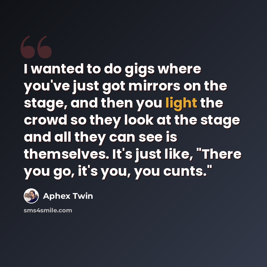 “I wanted to do gigs where you've just got mirrors on the stage, and then you light the crowd so they look at the stage and all they can see is themselves. It's just like, "There you go, it's you, you cunts."” quote by Aphex Twin