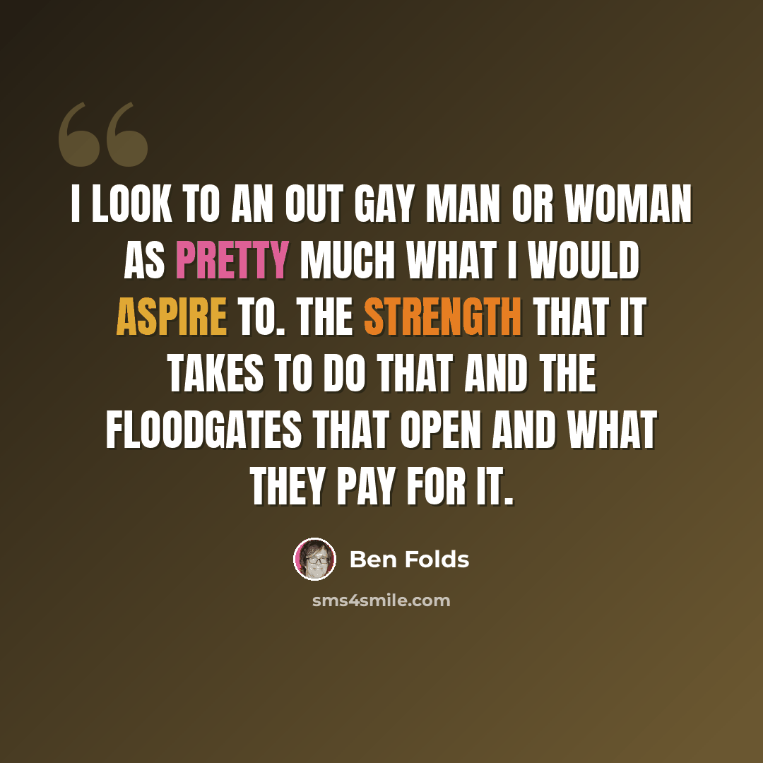 “I look to an out gay man or woman as pretty much what I would aspire to. The strength that it takes to do that and the floodgates that open and what they pay for it.” quote by Ben Folds