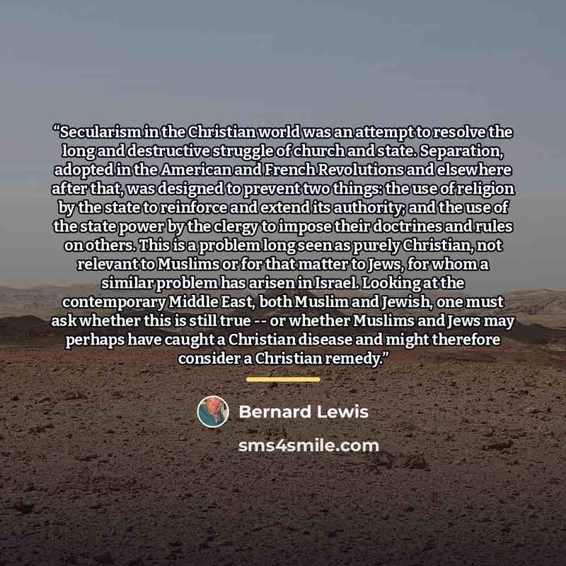 “Secularism in the Christian world was an attempt to resolve the long and destructive struggle of church and state. Separation, adopted in the American and French Revolutions and elsewhere after that, was designed to prevent two things: the use of religion by the state to reinforce and extend its…” quote by Bernard Lewis