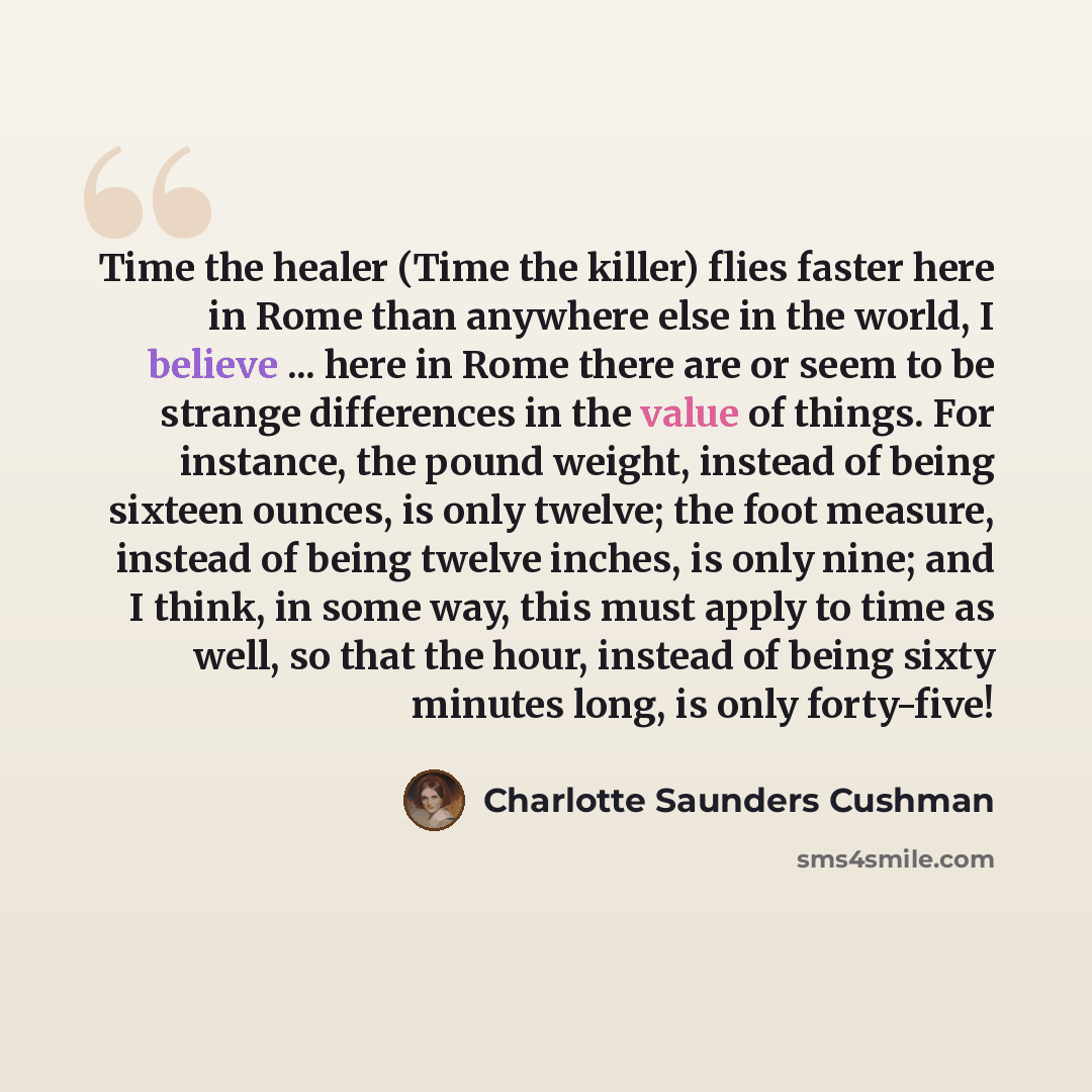 “Time the healer (Time the killer) flies faster here in Rome than anywhere else in the world, I believe ... here in Rome there are or seem to be strange differences in the value of things. For instance, the pound weight, instead of being sixteen ounces, is only twelve; the foot measure, instead of…” quote by Charlotte Saunders Cushman