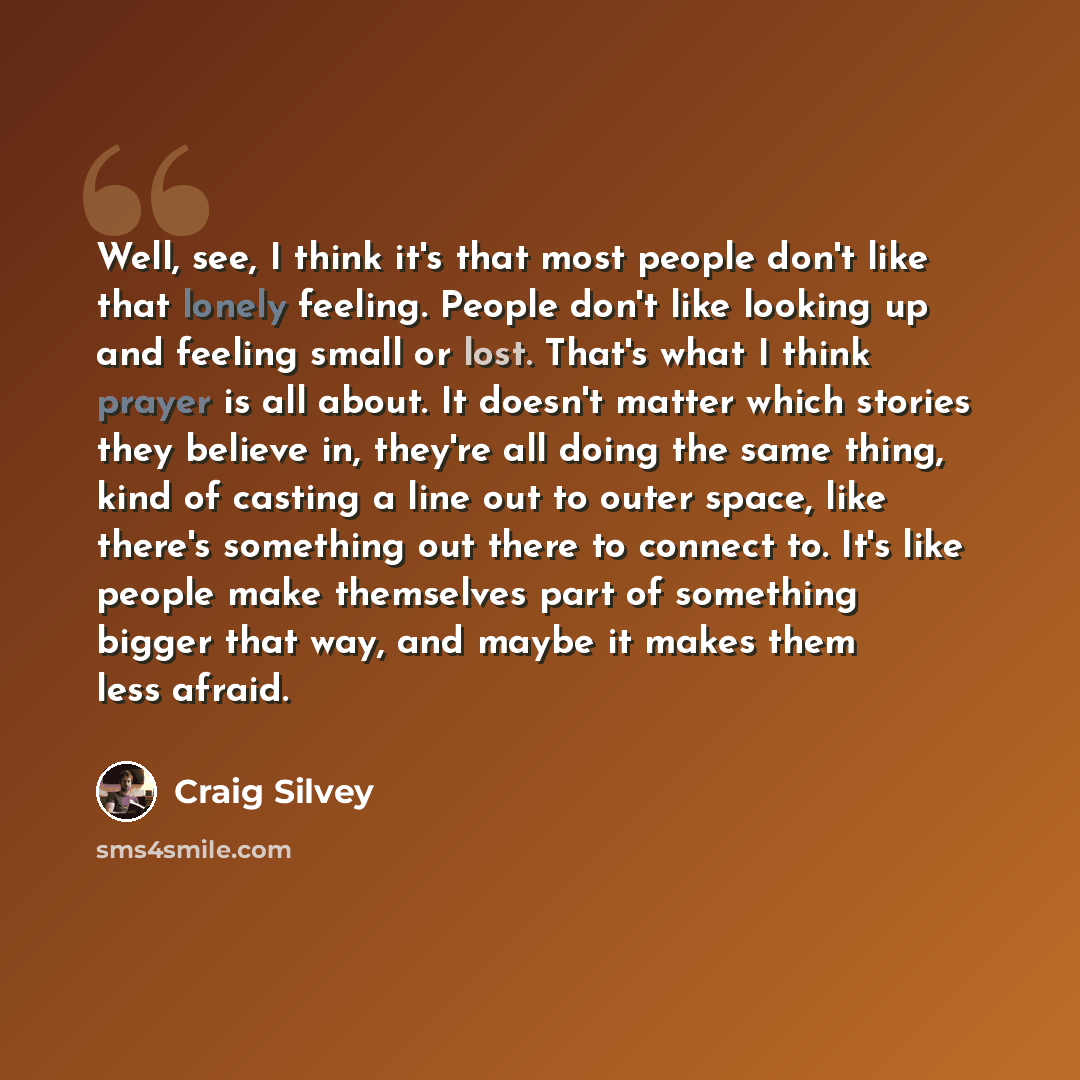 “Well, see, I think it's that most people don't like that lonely feeling. People don't like looking up and feeling small or lost. That's what I think prayer is all about. It doesn't matter which stories they believe in, they're all doing the same thing, kind of casting a line out to outer space…” quote by Craig Silvey