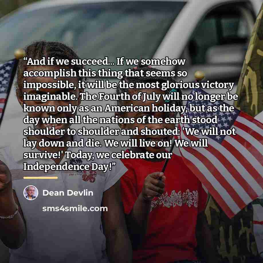 “And if we succeed... If we somehow accomplish this thing that seems so impossible, it will be the most glorious victory imaginable. The Fourth of July will no longer be known only as an American holiday, but as the day when all the nations of the earth stood shoulder to shoulder and shouted: 'We…” quote by Dean Devlin