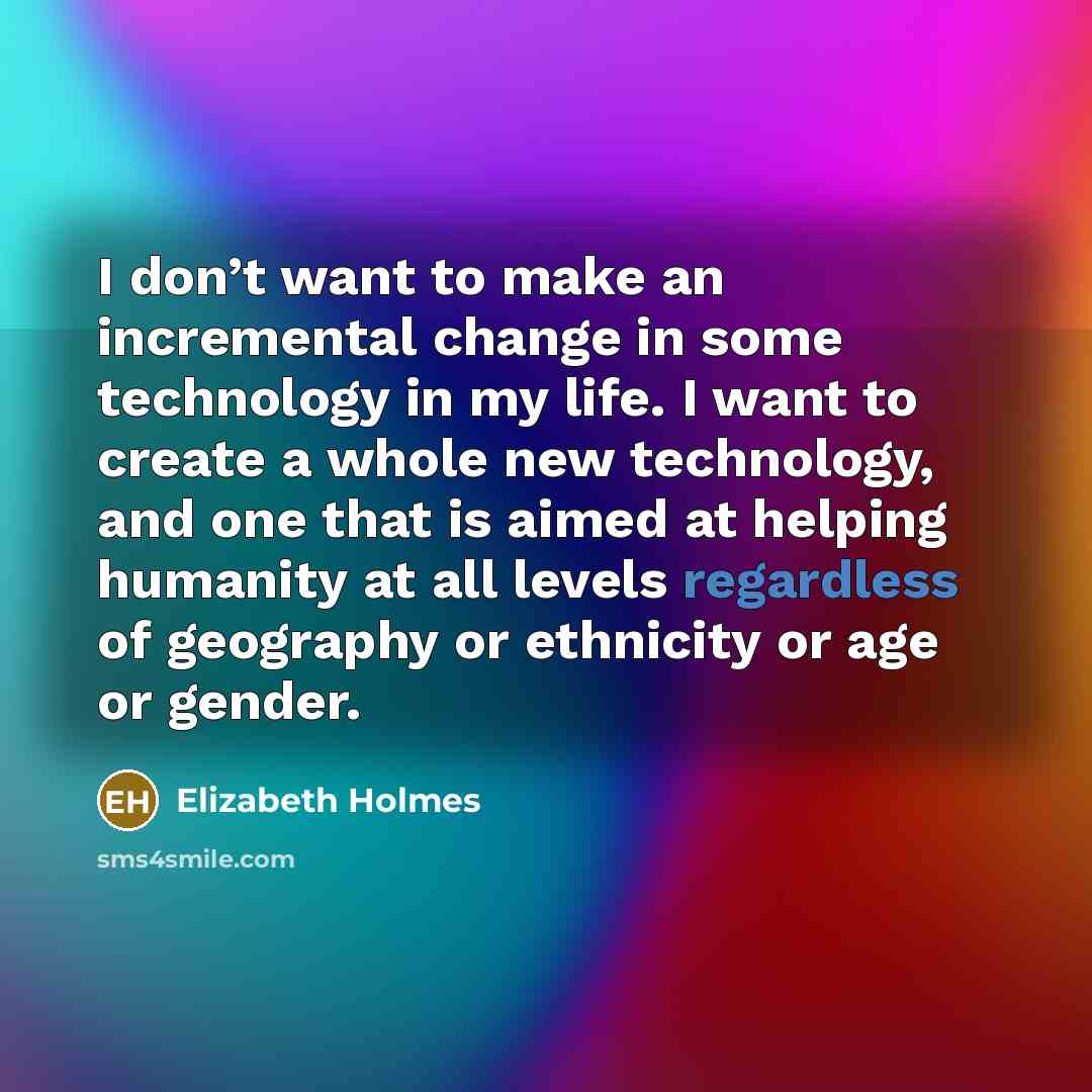 “I don’t want to make an incremental change in some technology in my life. I want to create a whole new technology, and one that is aimed at helping humanity at all levels regardless of geography or ethnicity or age or gender.” quote by Elizabeth Holmes