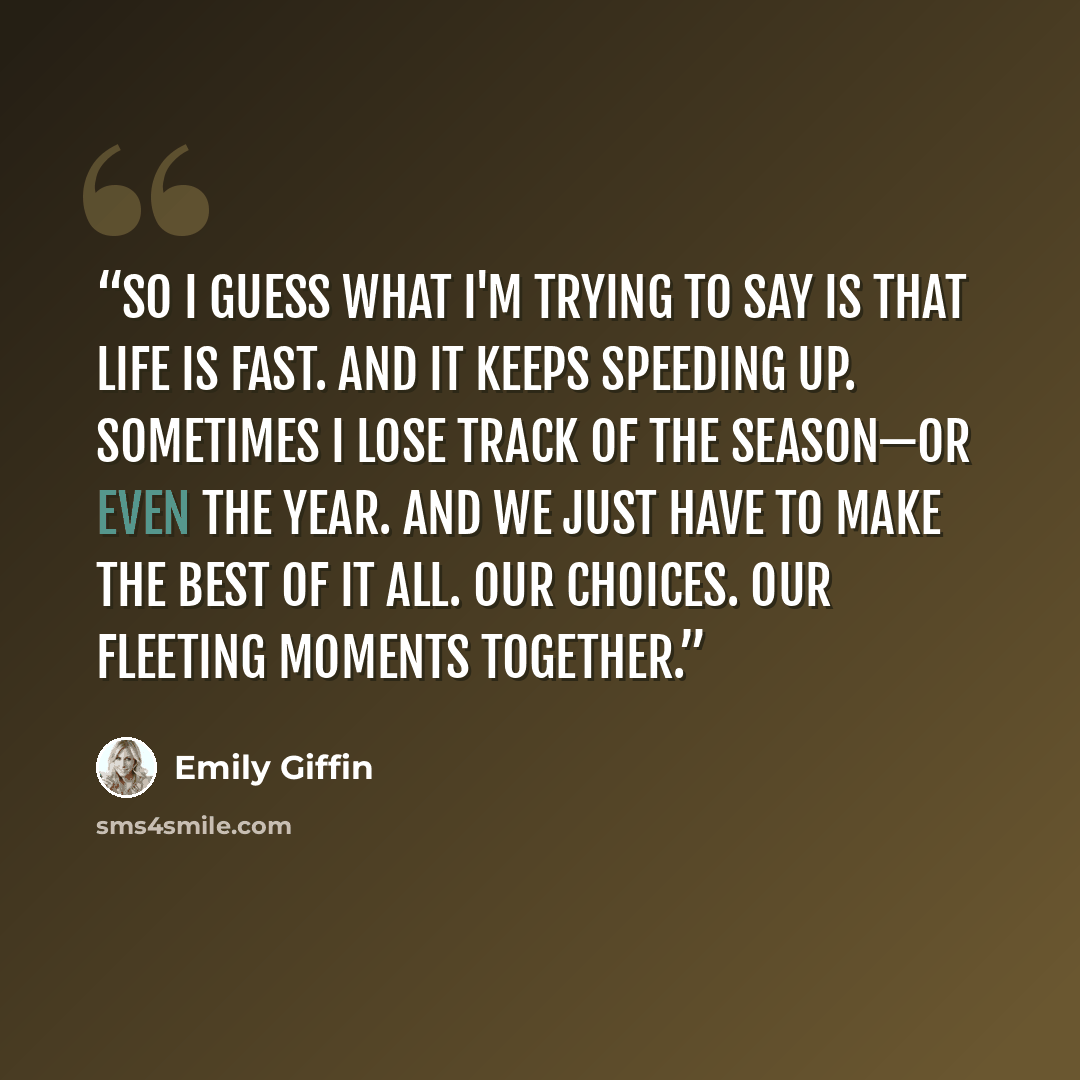 “So I guess what I'm trying to say is that life is fast. And it keeps speeding up. Sometimes I lose track of the season—or even the year. And we just have to make the best of it all. Our choices. Our fleeting moments together.” quote by Emily Giffin