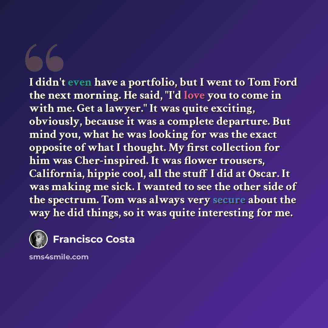 “I didn't even have a portfolio, but I went to Tom Ford the next morning. He said, "I'd love you to come in with me. Get a lawyer." It was quite exciting, obviously, because it was a complete departure. But mind you, what he was looking for was the exact opposite of what I thought. My first…” quote by Francisco Costa