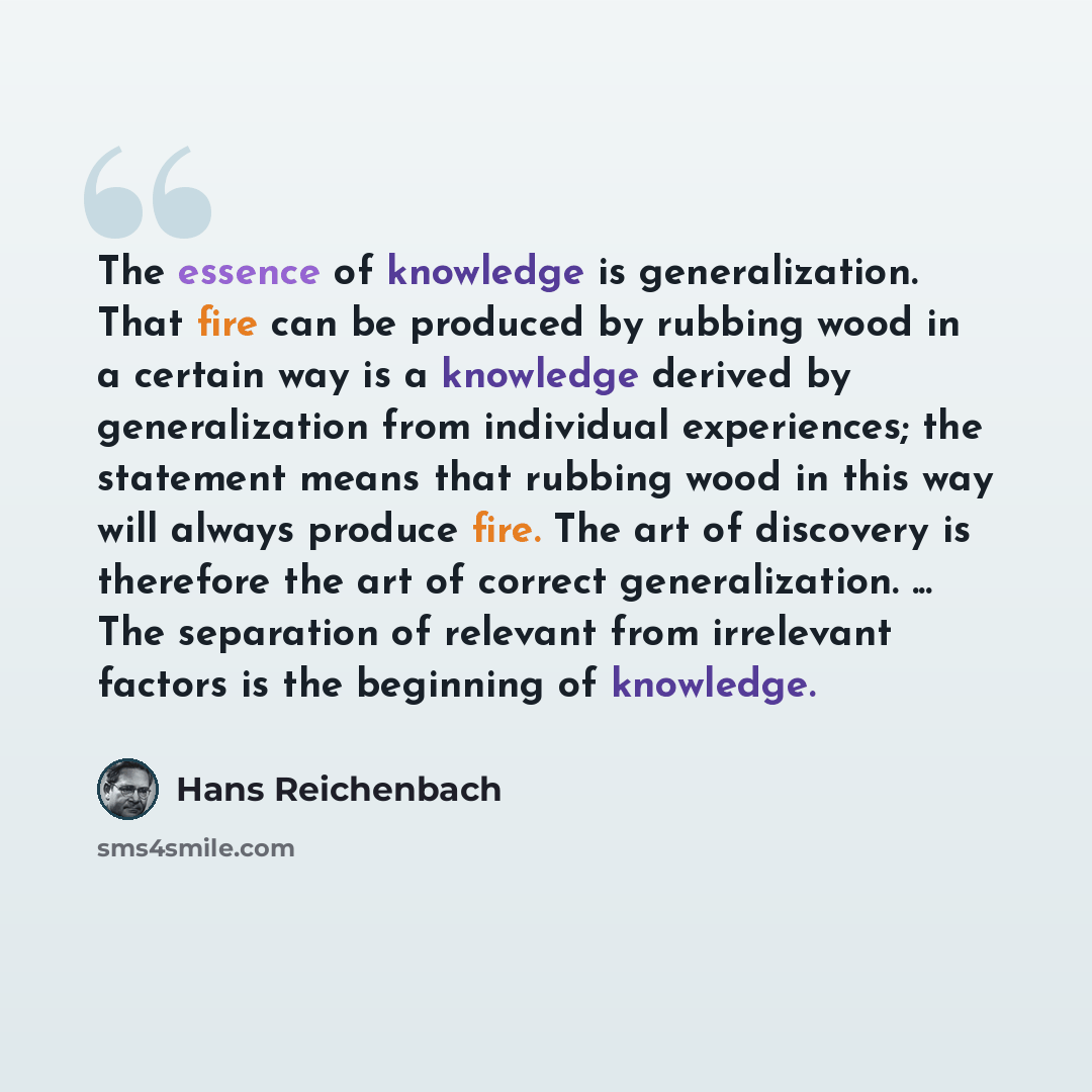 “The essence of knowledge is generalization. That fire can be produced by rubbing wood in a certain way is a knowledge derived by generalization from individual experiences; the statement means that rubbing wood in this way will always produce fire. The art of discovery is therefore the art of…” quote by Hans Reichenbach