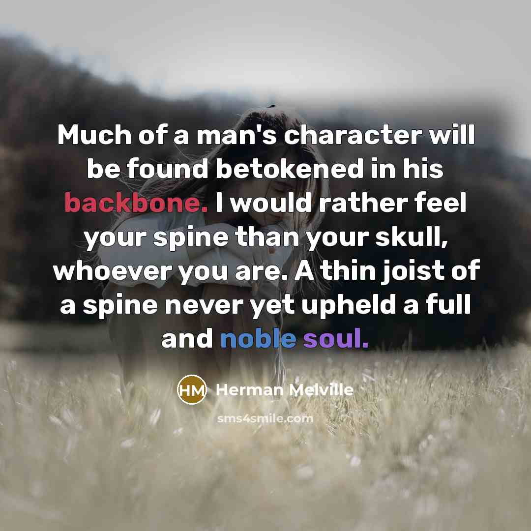 “Much of a man's character will be found betokened in his backbone. I would rather feel your spine than your skull, whoever you are. A thin joist of a spine never yet upheld a full and noble soul.” quote by Herman Melville