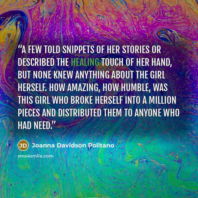 “A few told snippets of her stories or described the healing touch of her hand, but none knew anything about the girl herself. How amazing, how humble, was this girl who broke herself into a million pieces and distributed them to anyone who had need.” quote by Joanna Davidson Politano