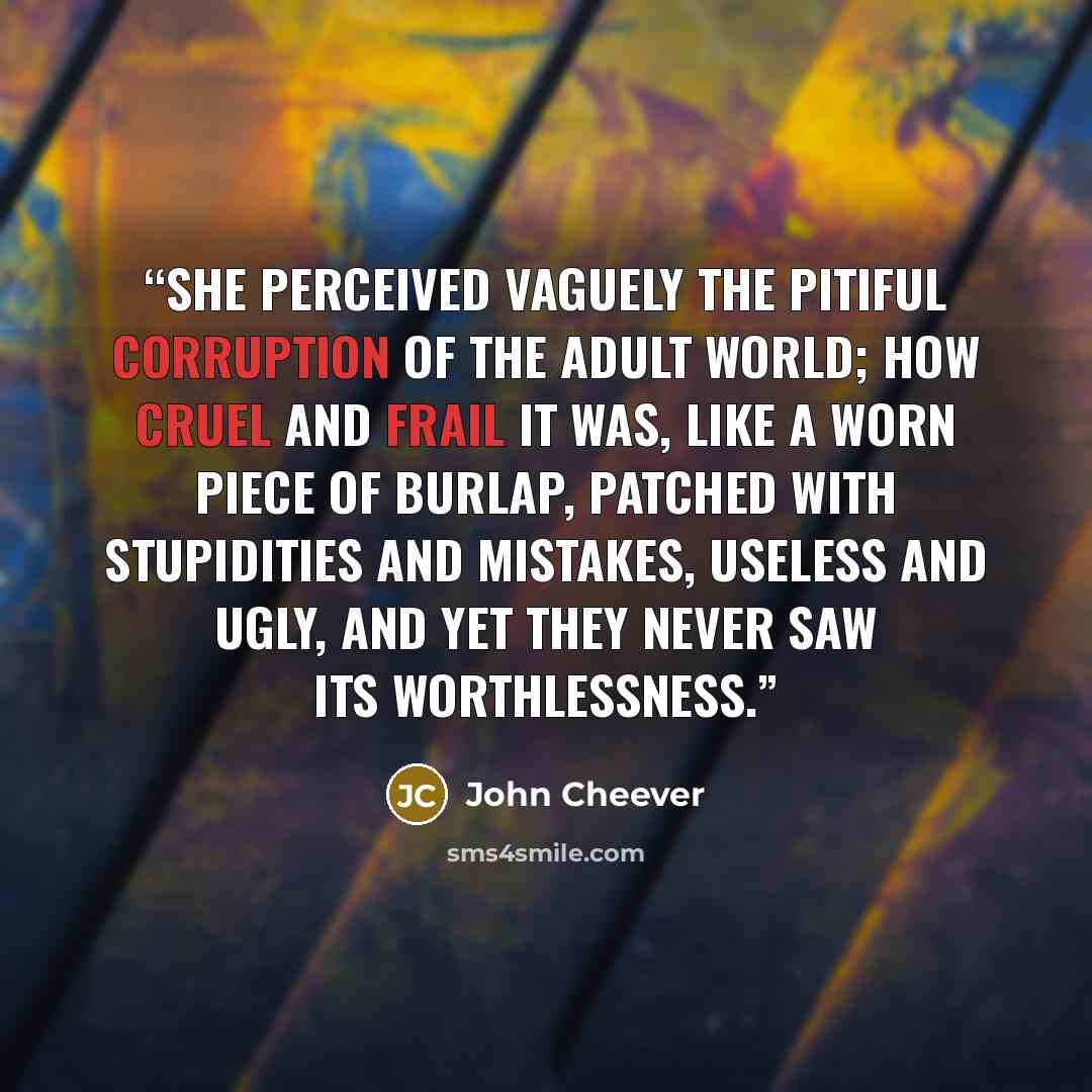 “She perceived vaguely the pitiful corruption of the adult world; how cruel and frail it was, like a worn piece of burlap, patched with stupidities and mistakes, useless and ugly, and yet they never saw its worthlessness.” quote by John Cheever