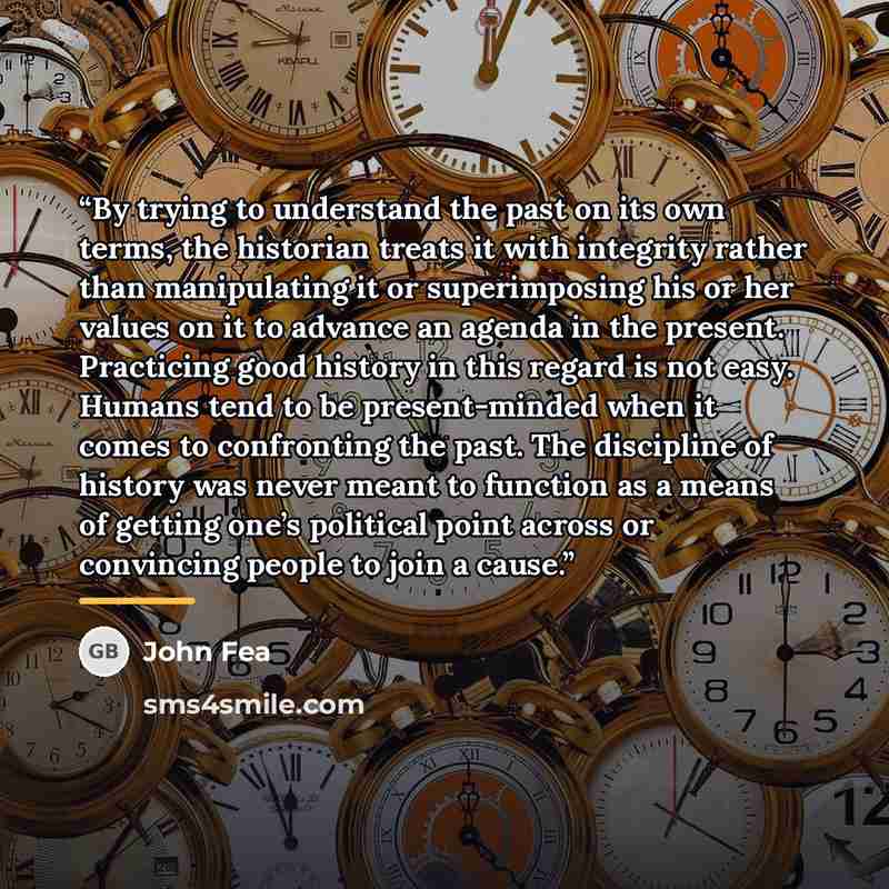 “By trying to understand the past on its own terms, the historian treats it with integrity rather than manipulating it or superimposing his or her values on it to advance an agenda in the present. Practicing good history in this regard is not easy. Humans tend to be present-minded when it comes to…” quote by John Fea