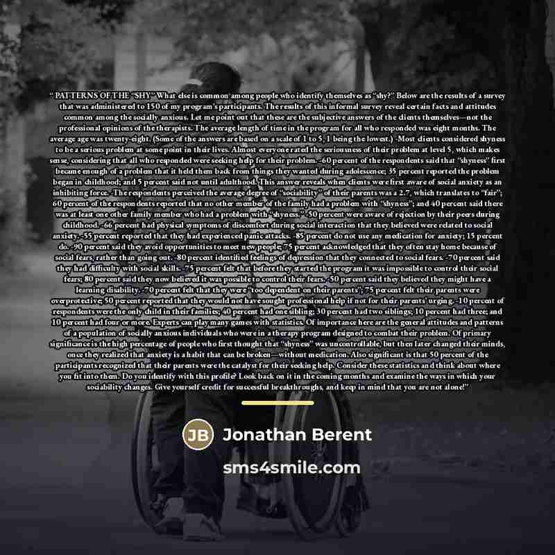 “PATTERNS OF THE “SHY” What else is common among people who identify themselves as “shy?” Below are the results of a survey that was administered to 150 of my program’s participants. The results of this informal survey reveal certain facts and attitudes common among the socially anxious. Let me…” quote by Jonathan Berent