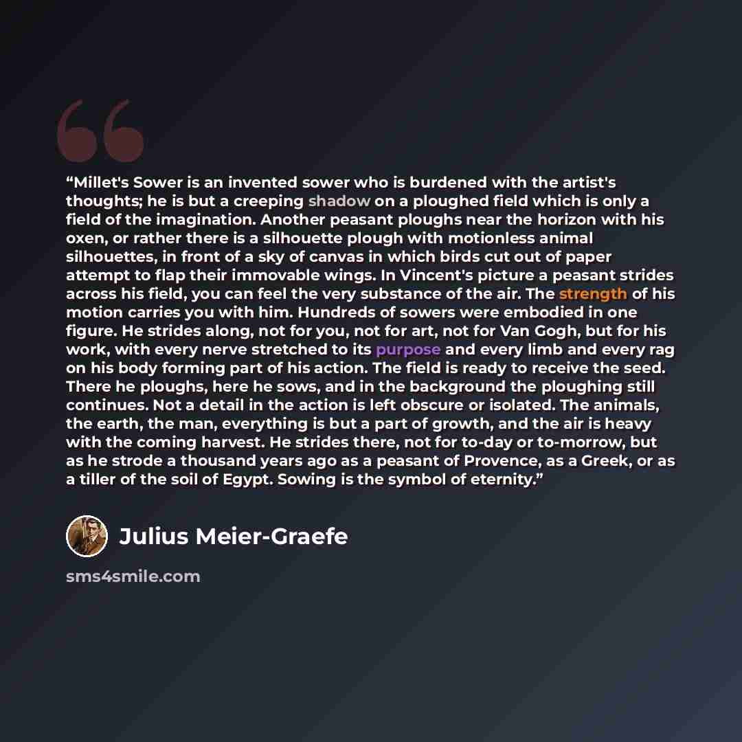 “Millet's Sower is an invented sower who is burdened with the artist's thoughts; he is but a creeping shadow on a ploughed field which is only a field of the imagination. Another peasant ploughs near the horizon with his oxen, or rather there is a silhouette plough with motionless animal…” quote by Julius Meier-Graefe