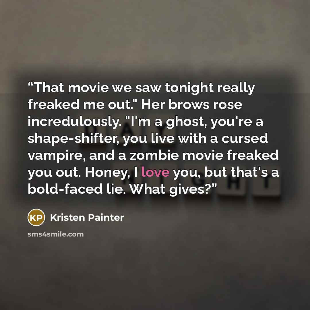 “That movie we saw tonight really freaked me out." Her brows rose incredulously. "I'm a ghost, you're a shape-shifter, you live with a cursed vampire, and a zombie movie freaked you out. Honey, I love you, but that's a bold-faced lie. What gives?” quote by Kristen Painter