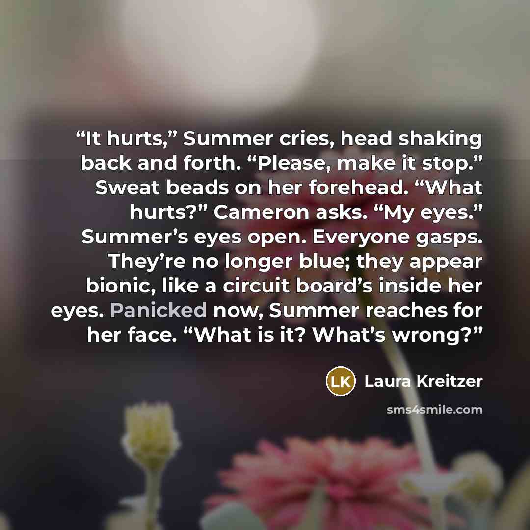 “It hurts,” Summer cries, head shaking back and forth. “Please, make it stop.” Sweat beads on her forehead. “What hurts?” Cameron asks. “My eyes.” Summer’s eyes open. Everyone gasps. They’re no longer blue; they appear bionic, like a circuit board’s inside her eyes. Panicked now, Summer reaches for…” quote by Laura Kreitzer