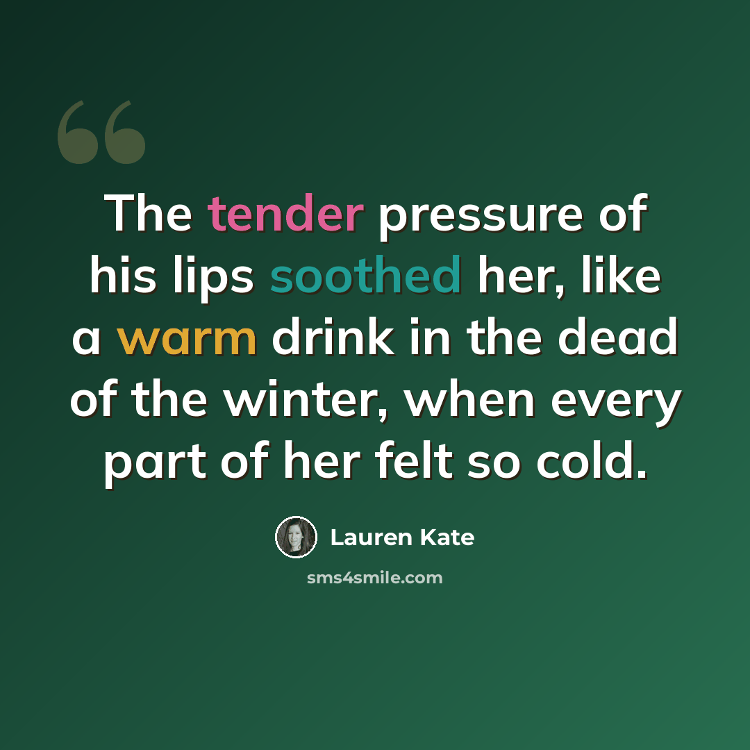 “The tender pressure of his lips soothed her, like a warm drink in the dead of the winter, when every part of her felt so cold.” quote by Lauren Kate