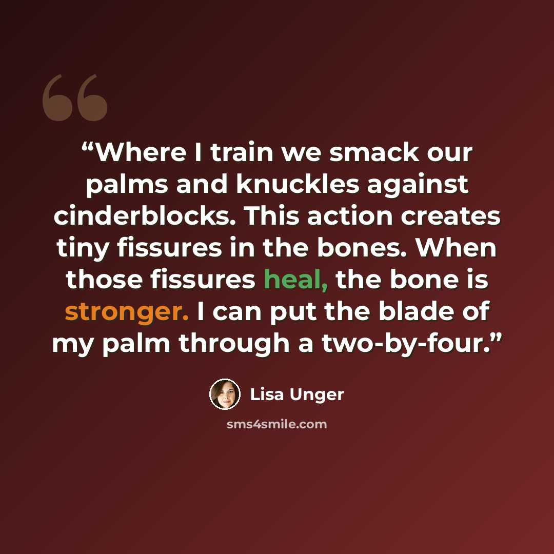 “Where I train we smack our palms and knuckles against cinderblocks. This action creates tiny fissures in the bones. When those fissures heal, the bone is stronger. I can put the blade of my palm through a two-by-four.” quote by Lisa Unger