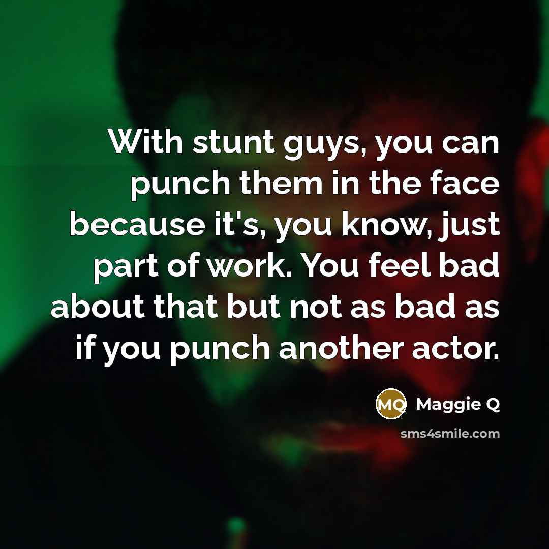 “With stunt guys, you can punch them in the face because it's, you know, just part of work. You feel bad about that but not as bad as if you punch another actor.” quote by Maggie Q