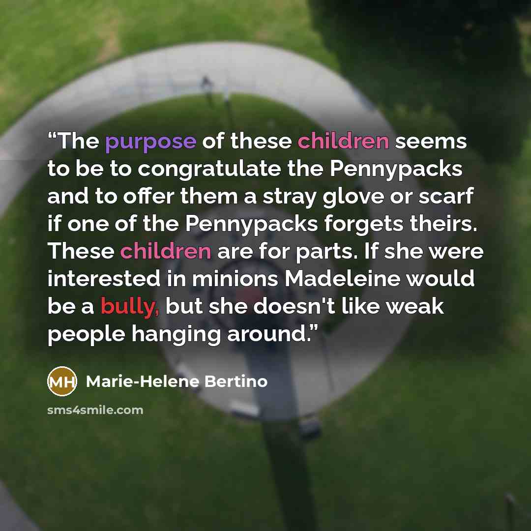 “The purpose of these children seems to be to congratulate the Pennypacks and to offer them a stray glove or scarf if one of the Pennypacks forgets theirs. These children are for parts. If she were interested in minions Madeleine would be a bully, but she doesn't like weak people hanging around.” quote by Marie-Helene Bertino