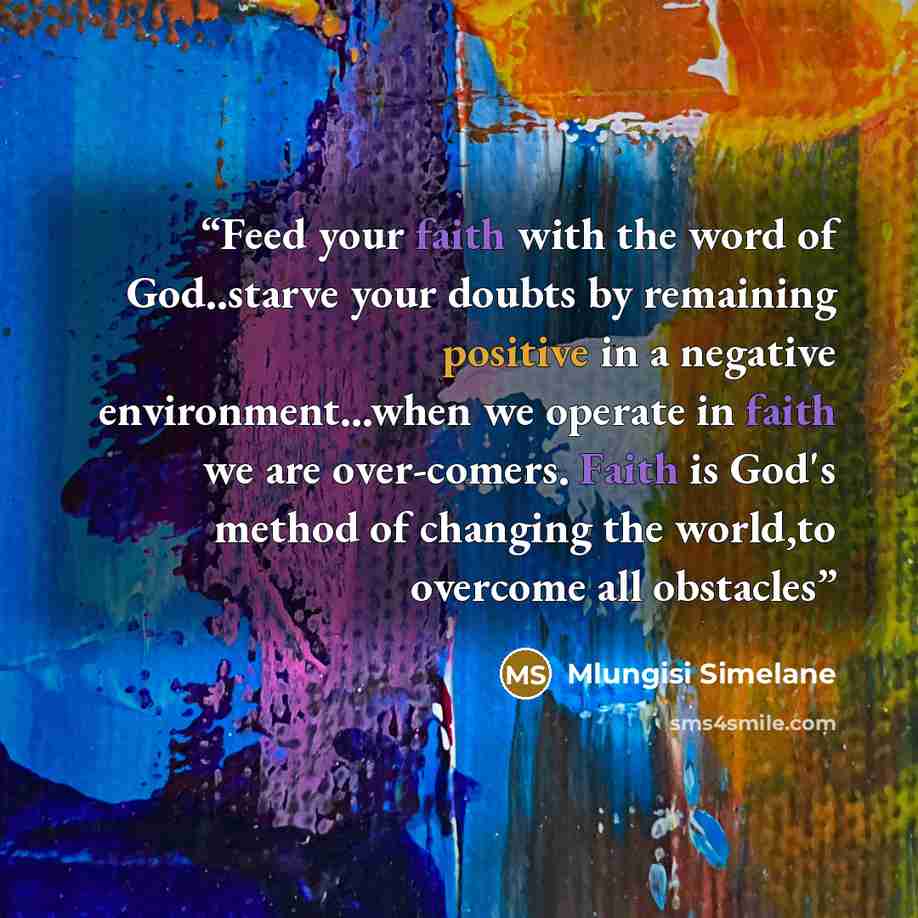 “Feed your faith with the word of God..starve your doubts by remaining positive in a negative environment...when we operate in faith we are over-comers. Faith is God's method of changing the world,to overcome all obstacles” quote by Mlungisi Simelane