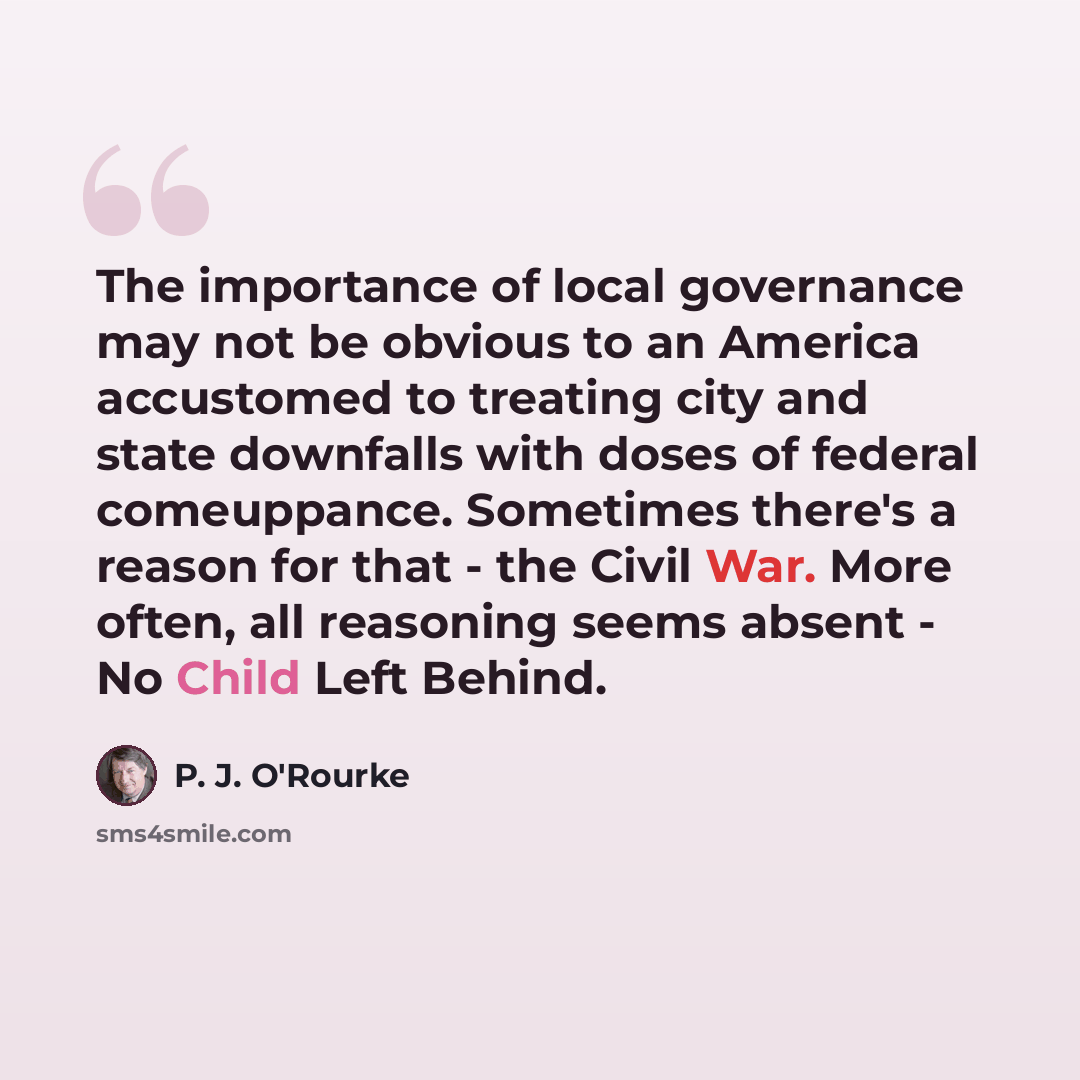 “The importance of local governance may not be obvious to an America accustomed to treating city and state downfalls with doses of federal comeuppance. Sometimes there's a reason for that - the Civil War. More often, all reasoning seems absent - No Child Left Behind.” quote by P. J. O'Rourke