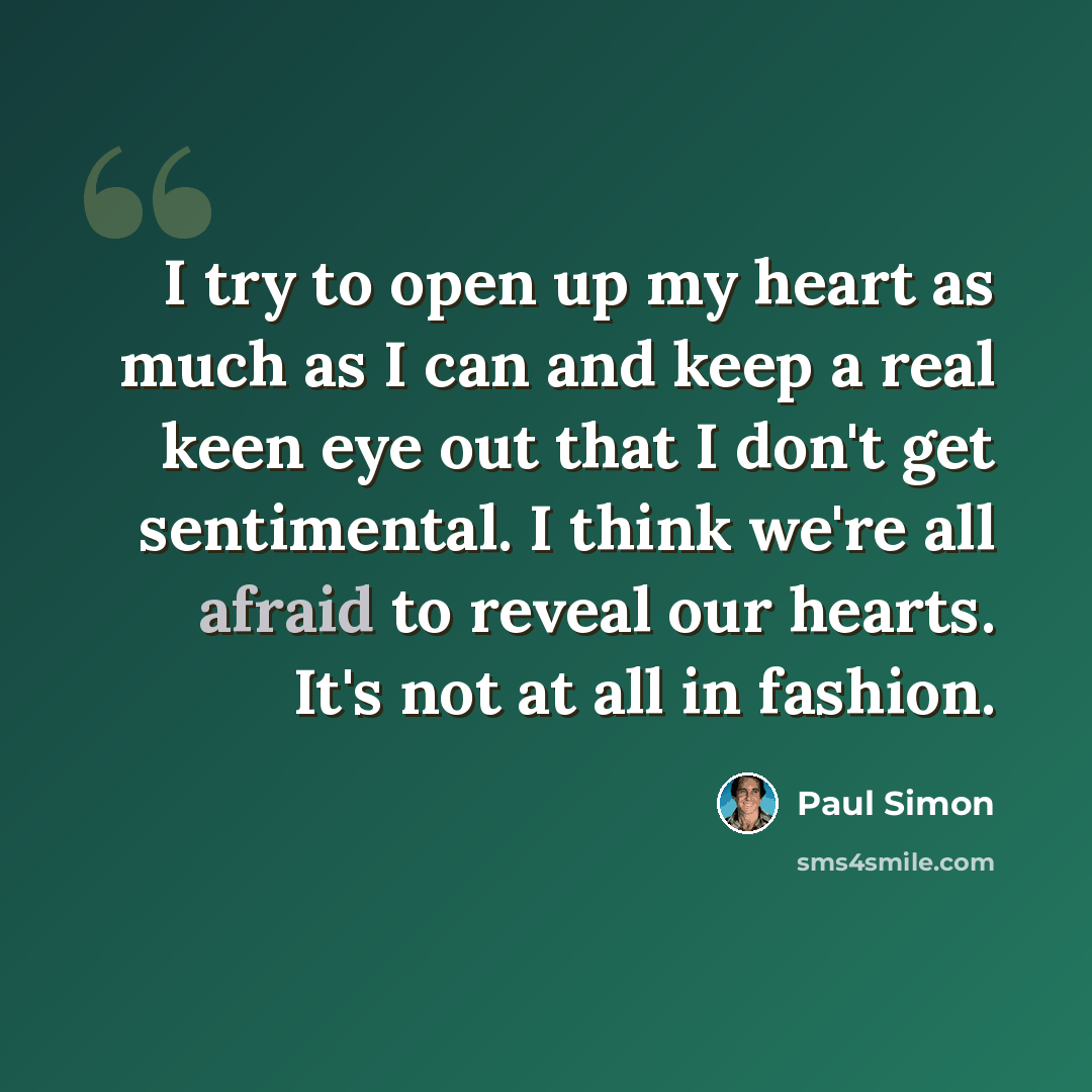 “I try to open up my heart as much as I can and keep a real keen eye out that I don't get sentimental. I think we're all afraid to reveal our hearts. It's not at all in fashion.” quote by Paul Simon