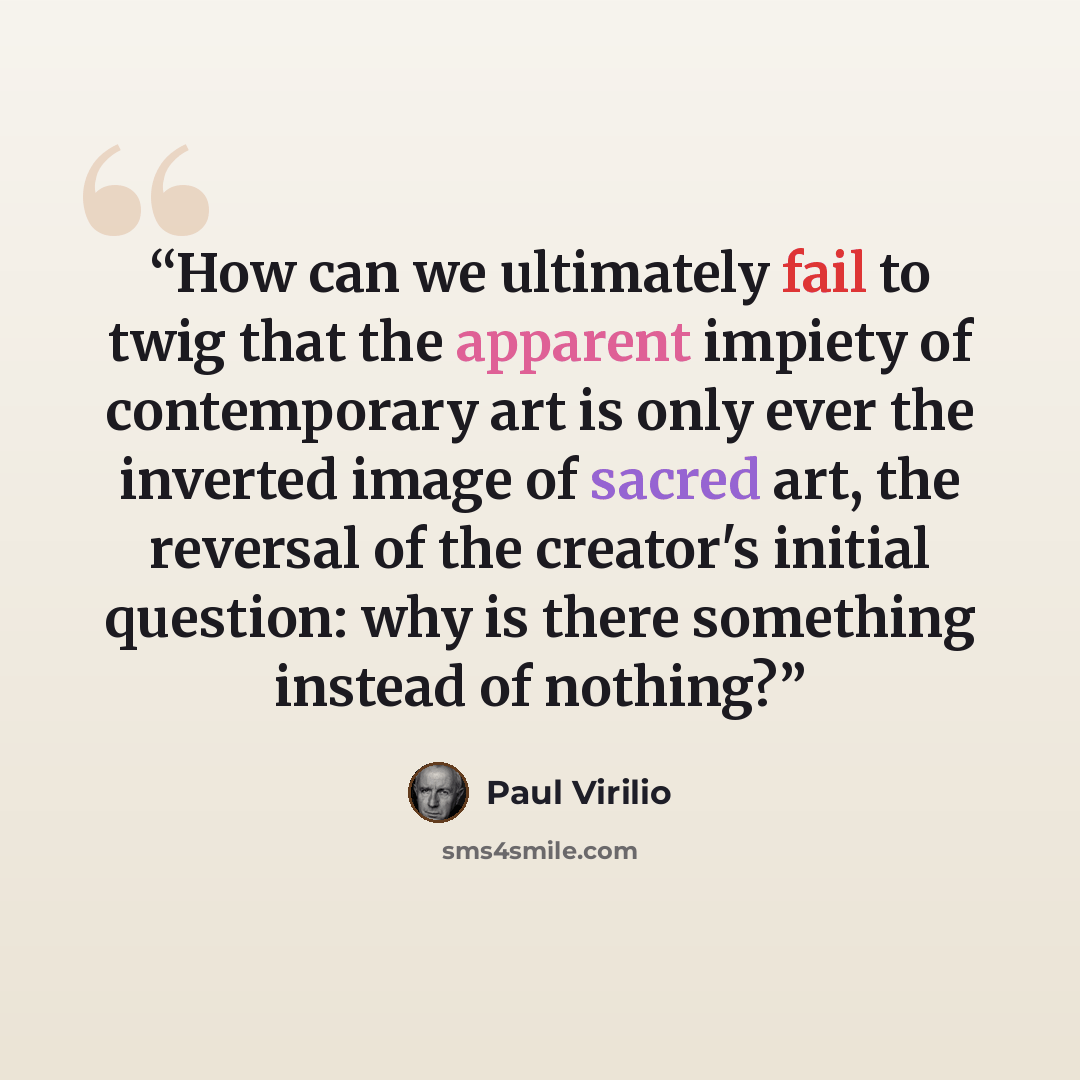 “How can we ultimately fail to twig that the apparent impiety of contemporary art is only ever the inverted image of sacred art, the reversal of the creator's initial question: why is there something instead of nothing?” quote by Paul Virilio