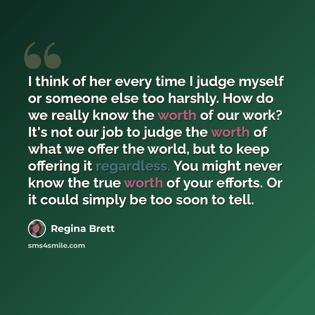 “I think of her every time I judge myself or someone else too harshly. How do we really know the worth of our work? It's not our job to judge the worth of what we offer the world, but to keep offering it regardless. You might never know the true worth of your efforts. Or it could simply be too soon…” quote by Regina Brett