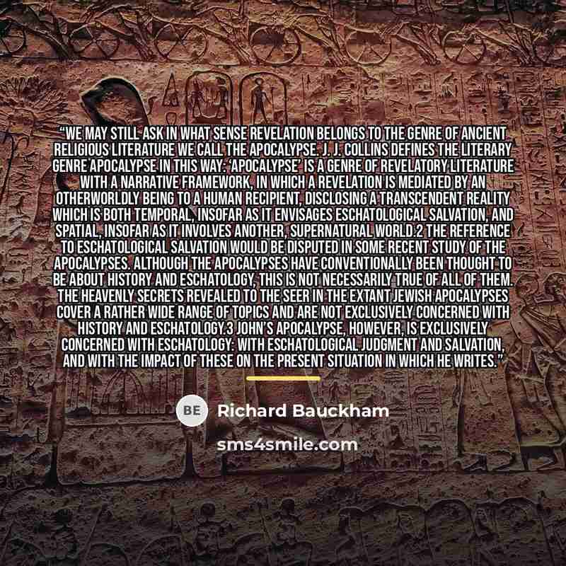 “We may still ask in what sense Revelation belongs to the genre of ancient religious literature we call the apocalypse. J. J. Collins defines the literary genre apocalypse in this way: ‘Apocalypse’ is a genre of revelatory literature with a narrative framework, in which a revelation is mediated by…” quote by Richard Bauckham