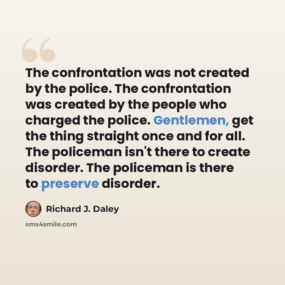 “The confrontation was not created by the police. The confrontation was created by the people who charged the police. Gentlemen, get the thing straight once and for all. The policeman isn't there to create disorder. The policeman is there to preserve disorder.” quote by Richard J. Daley