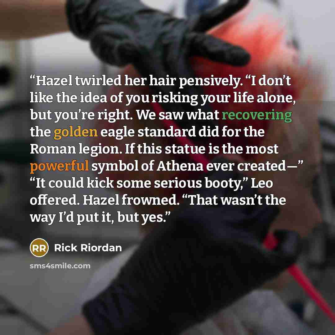 “Hazel twirled her hair pensively. “I don’t like the idea of you risking your life alone, but you’re right. We saw what recovering the golden eagle standard did for the Roman legion. If this statue is the most powerful symbol of Athena ever created—” “It could kick some serious booty,” Leo offered…” quote by Rick Riordan
