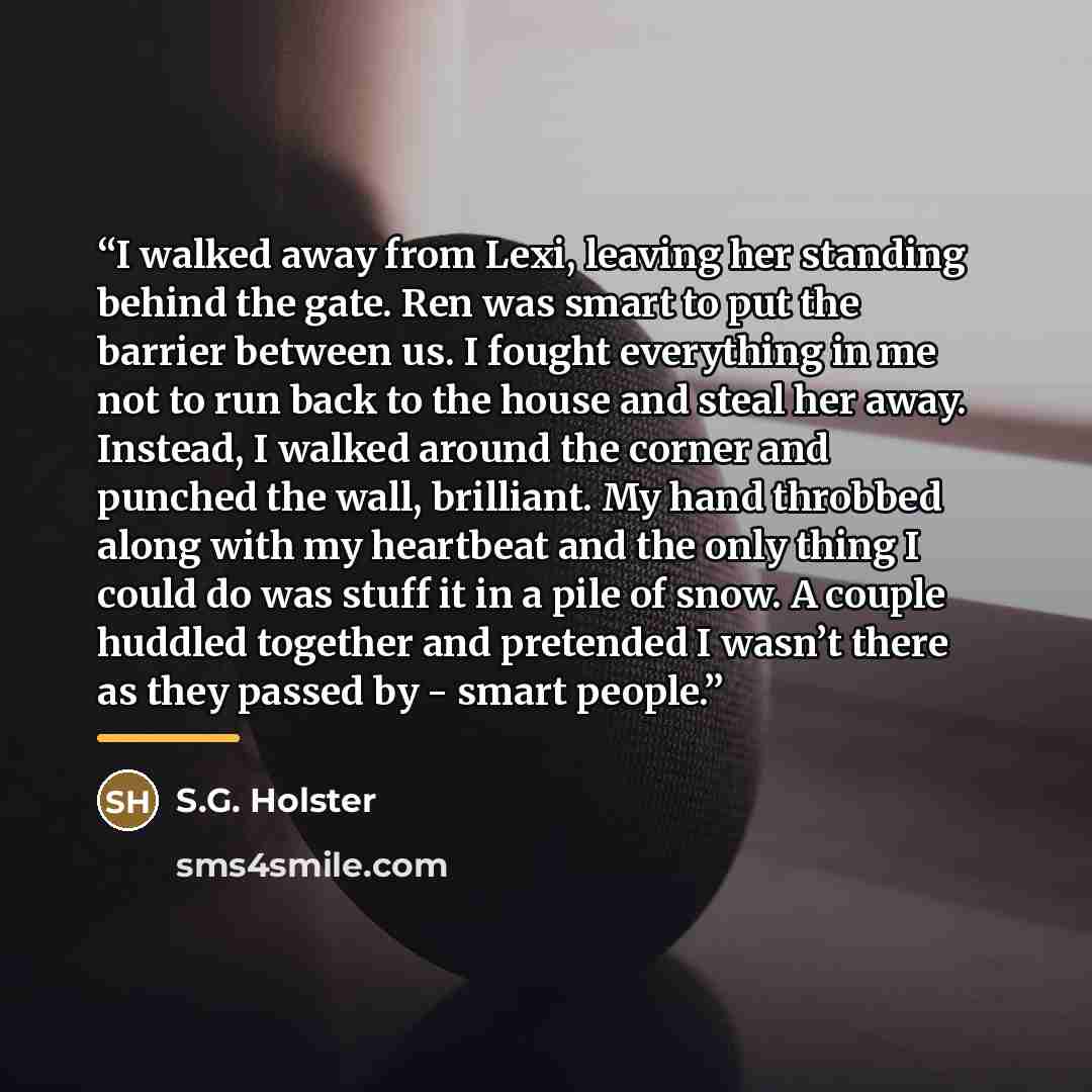 “I walked away from Lexi, leaving her standing behind the gate. Ren was smart to put the barrier between us. I fought everything in me not to run back to the house and steal her away. Instead, I walked around the corner and punched the wall, brilliant. My hand throbbed along with my heartbeat and…” quote by S.G. Holster
