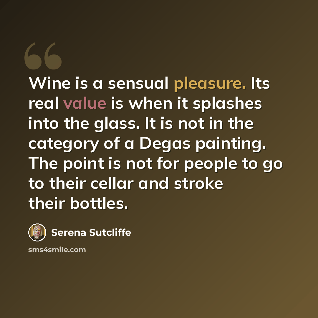 “Wine is a sensual pleasure. Its real value is when it splashes into the glass. It is not in the category of a Degas painting. The point is not for people to go to their cellar and stroke their bottles.” quote by Serena Sutcliffe