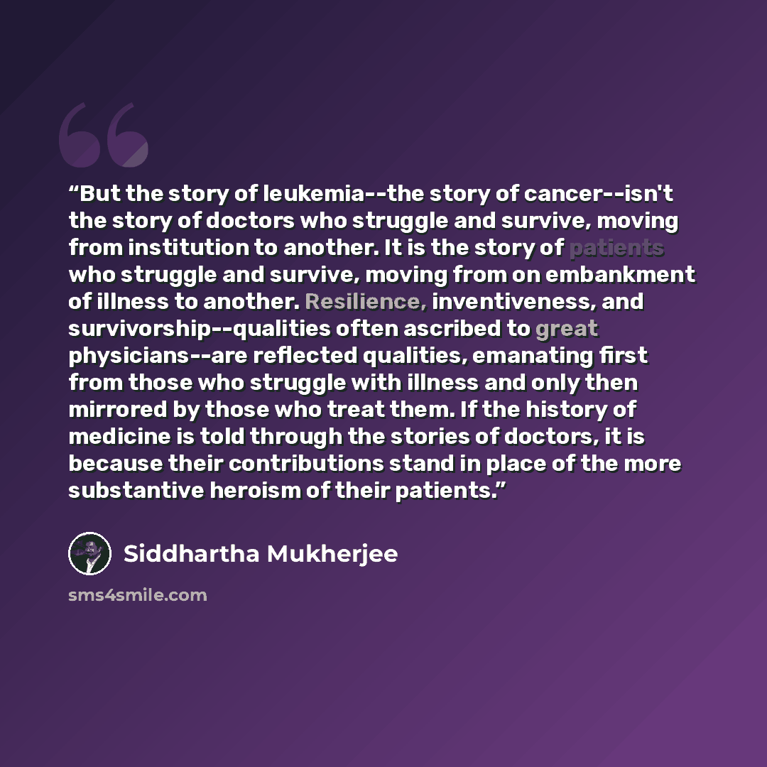 “But the story of leukemia--the story of cancer--isn't the story of doctors who struggle and survive, moving from institution to another. It is the story of patients who struggle and survive, moving from on embankment of illness to another. Resilience, inventiveness, and survivorship--qualities…” quote by Siddhartha Mukherjee