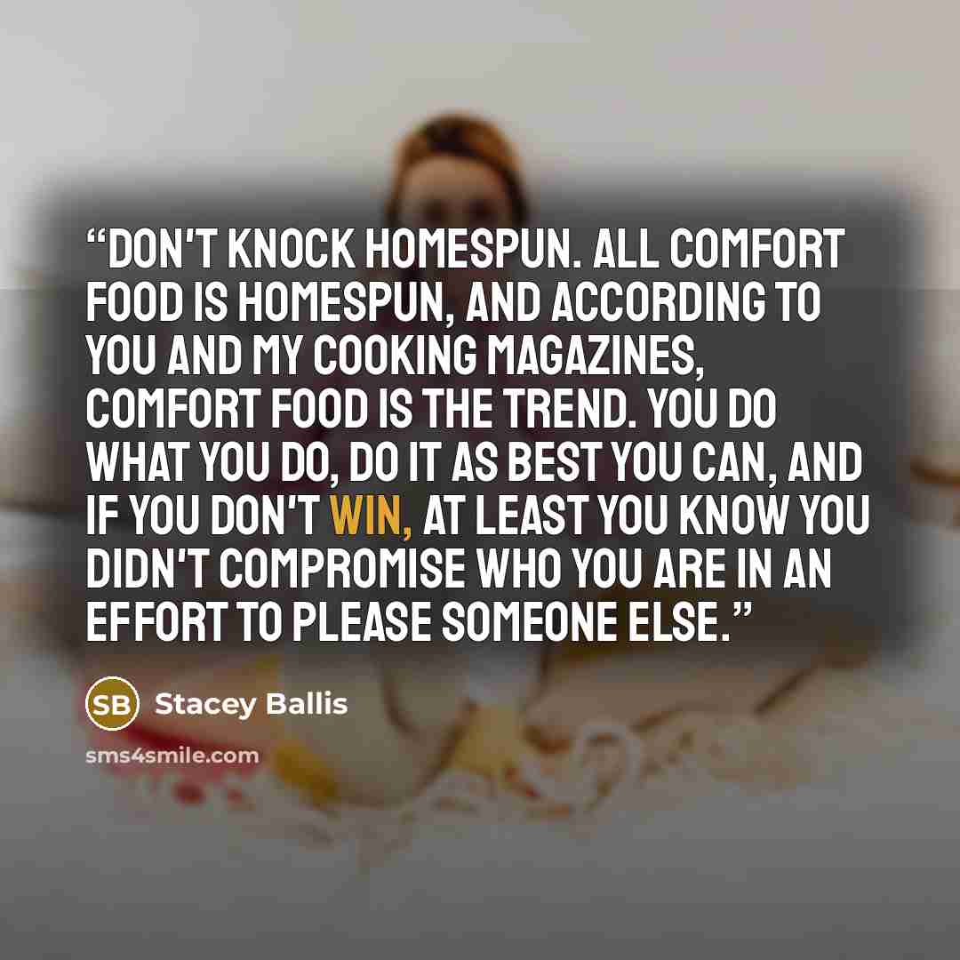 “Don't knock homespun. All comfort food is homespun, and according to you and my cooking magazines, comfort food is the trend. You do what you do, do it as best you can, and if you don't win, at least you know you didn't compromise who you are in an effort to please someone else.” quote by Stacey Ballis
