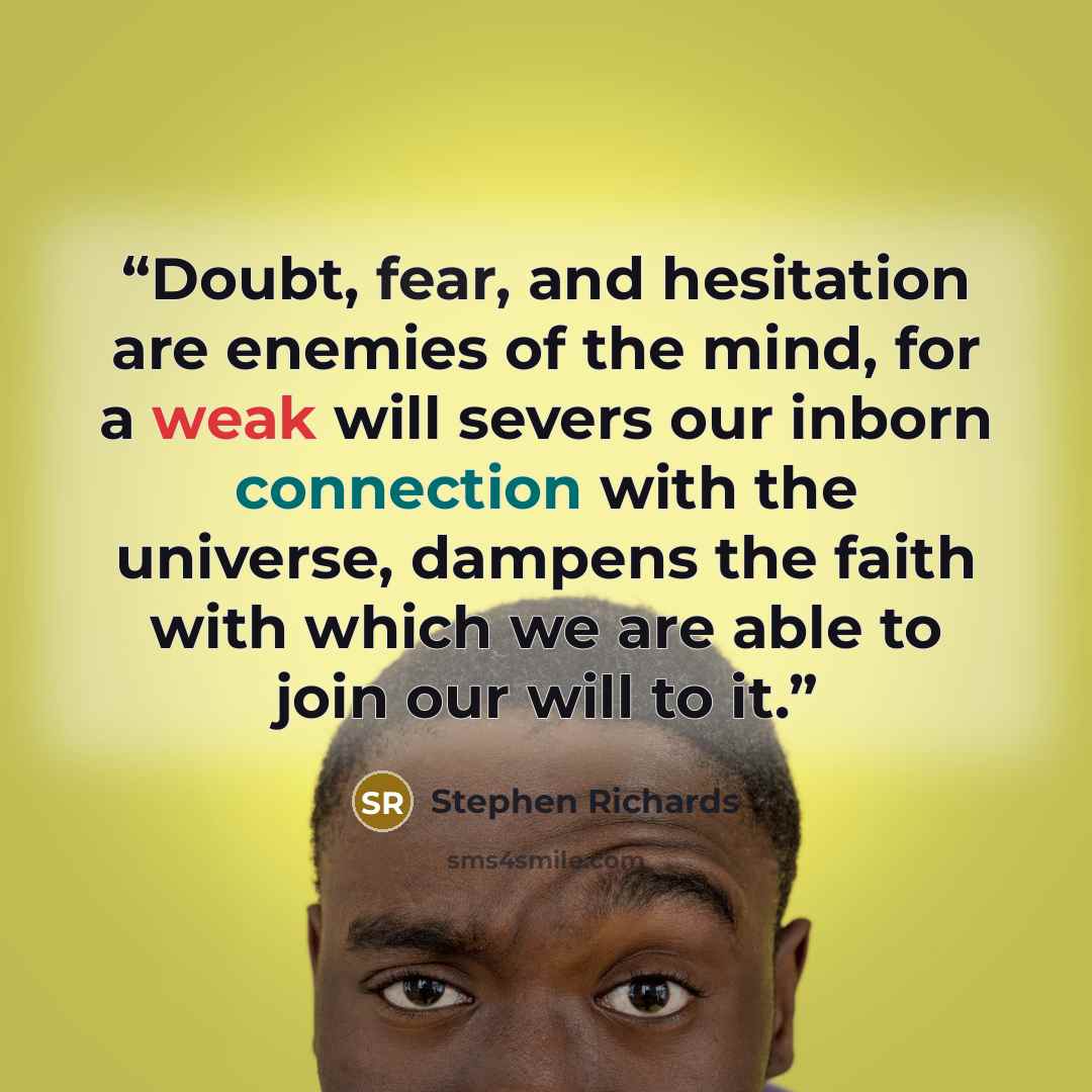 “Doubt, fear, and hesitation are enemies of the mind, for a weak will severs our inborn connection with the universe, dampens the faith with which we are able to join our will to it.” quote by Stephen Richards