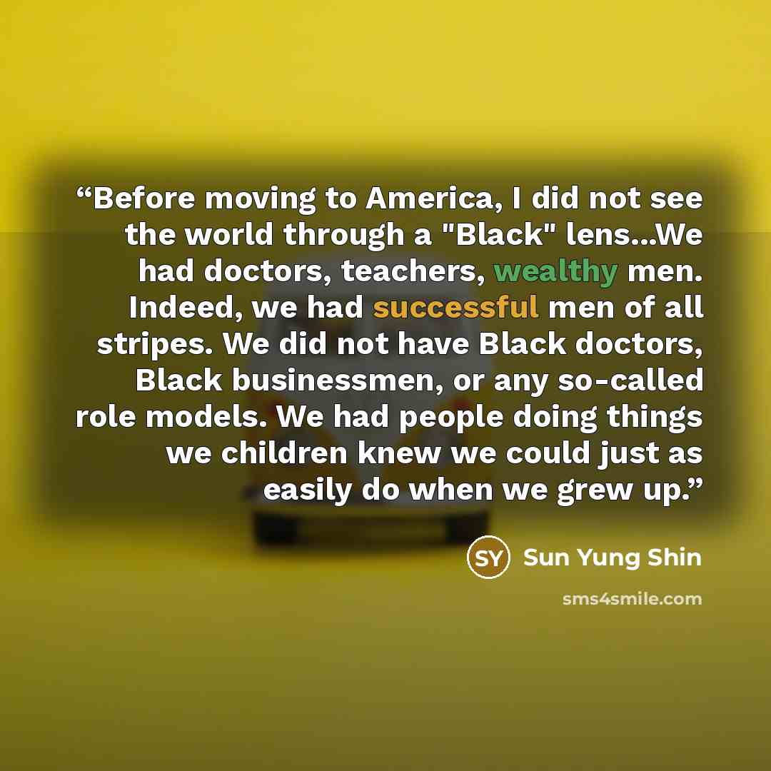 “Before moving to America, I did not see the world through a "Black" lens...We had doctors, teachers, wealthy men. Indeed, we had successful men of all stripes. We did not have Black doctors, Black businessmen, or any so-called role models. We had people doing things we children knew we could just…” quote by Sun Yung Shin