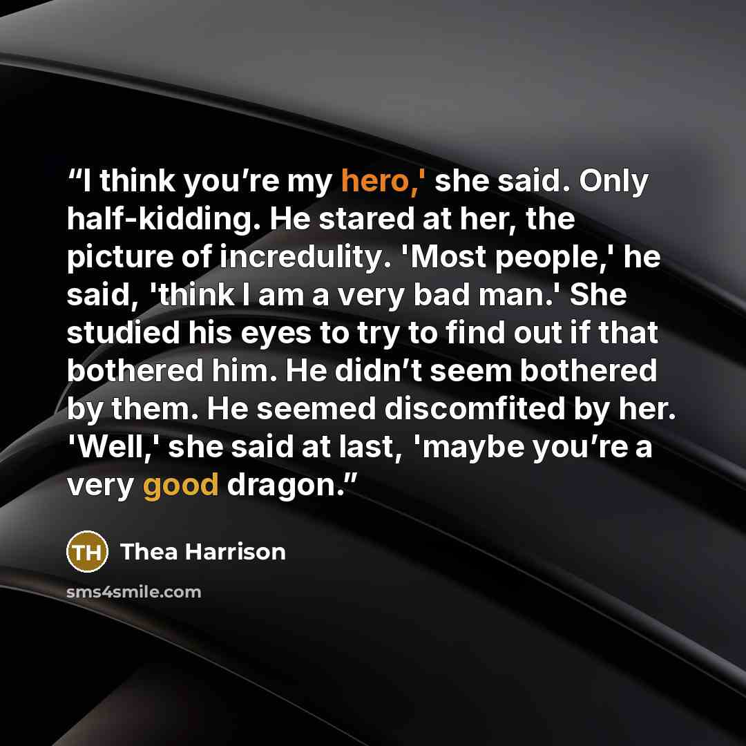 “I think you’re my hero,' she said. Only half-kidding. He stared at her, the picture of incredulity. 'Most people,' he said, 'think I am a very bad man.' She studied his eyes to try to find out if that bothered him. He didn’t seem bothered by them. He seemed discomfited by her. 'Well,' she said at…” quote by Thea Harrison