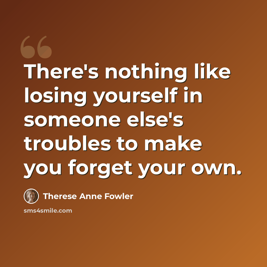 “There's nothing like losing yourself in someone else's troubles to make you forget your own.” quote by Therese Anne Fowler