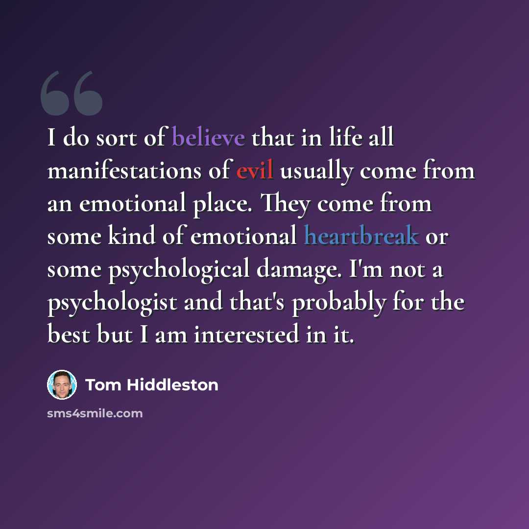 “I do sort of believe that in life all manifestations of evil usually come from an emotional place. They come from some kind of emotional heartbreak or some psychological damage. I'm not a psychologist and that's probably for the best but I am interested in it.” quote by Tom Hiddleston
