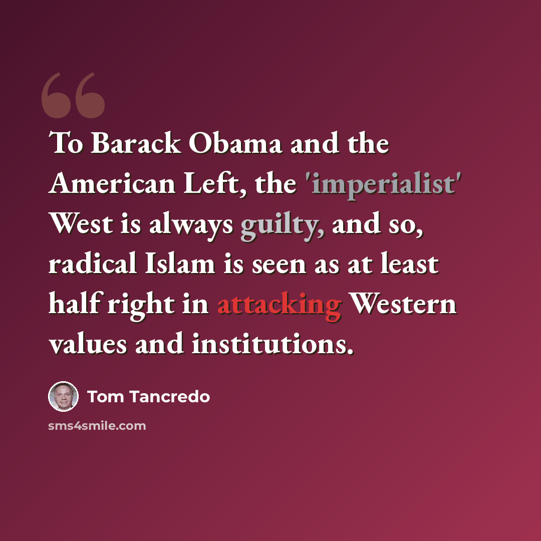 “To Barack Obama and the American Left, the 'imperialist' West is always guilty, and so, radical Islam is seen as at least half right in attacking Western values and institutions.” quote by Tom Tancredo