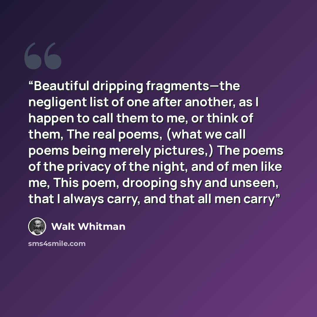 “Beautiful dripping fragments—the negligent list of one after another, as I happen to call them to me, or think of them, The real poems, (what we call poems being merely pictures,) The poems of the privacy of the night, and of men like me, This poem, drooping shy and unseen, that I always carry…” quote by Walt Whitman